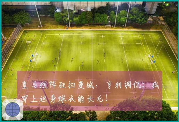 皇马残阵狂扫曼城，亨利调侃：我穿上这身球衣能长毛！