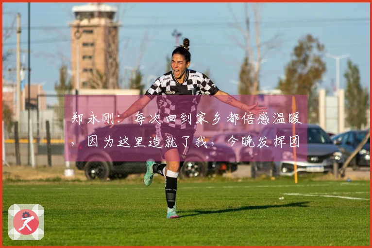 郑永刚:每次回到家乡都倍感温暖,因为这里造就了我,今晚发挥团队合作是重点