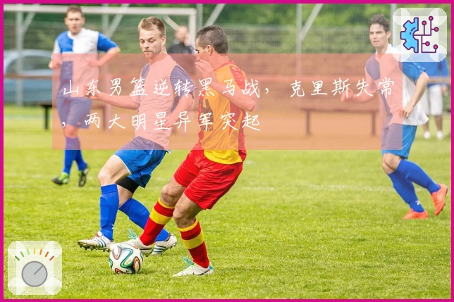 山东男篮逆转黑马战，克里斯失常，两大明星异军突起