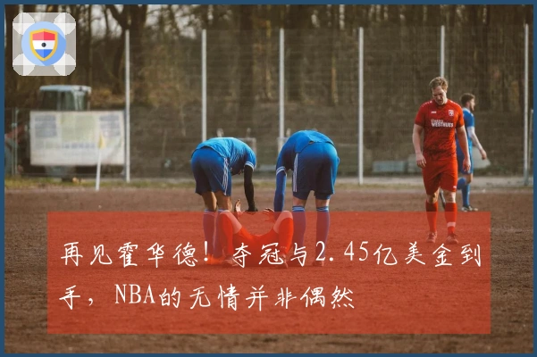 再见霍华德！夺冠与2.45亿美金到手，NBA的无情并非偶然