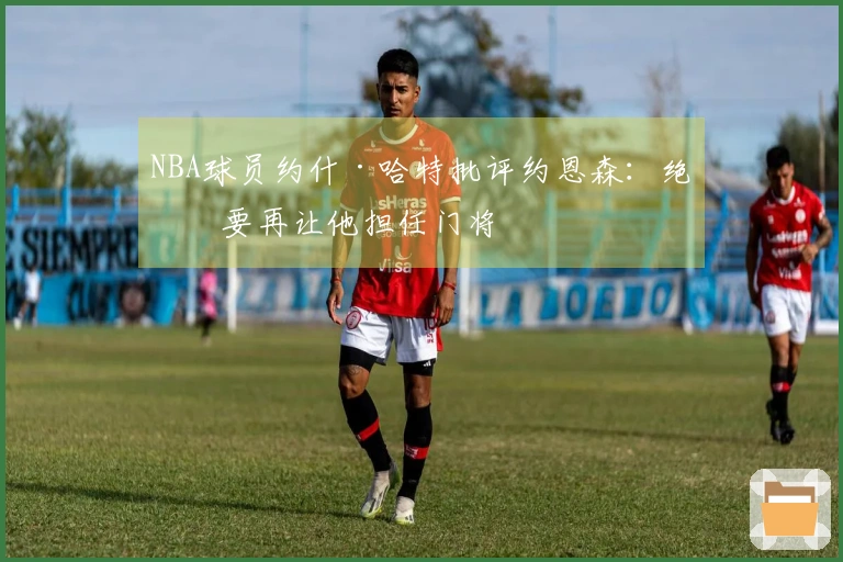 NBA球员约什·哈特批评约恩森：绝不要再让他担任门将