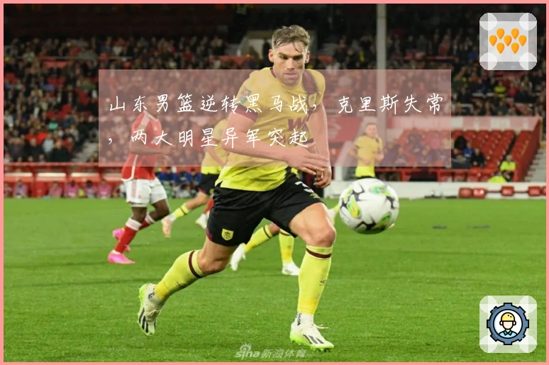 山东男篮逆转黑马战，克里斯失常，两大明星异军突起