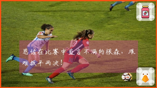 恩佐在比赛中直言不满约根森，艰难扳平两次！