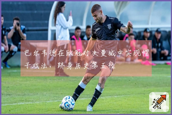 巴尔韦德在欧冠对决曼城中实现帽子戏法，跻身历史第五位