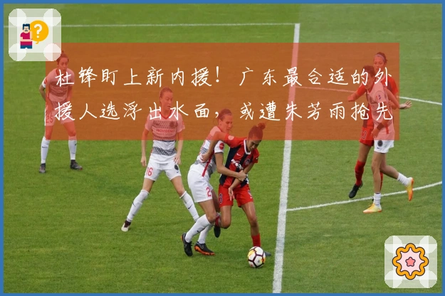 杜锋盯上新内援！广东最合适的外援人选浮出水面，或遭朱芳雨抢先？