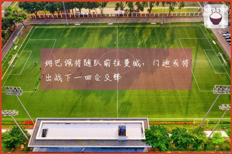 姆巴佩将随队前往曼城，门迪或将出战下一回合交锋