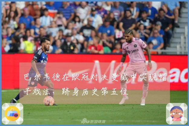 巴尔韦德在欧冠对决曼城中实现帽子戏法，跻身历史第五位